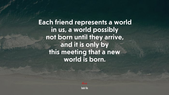 Each friend represents a world in us, a world possibly not born until they arrive, and it is only by this meeting that a new world is born. | Anaïs Nin quote