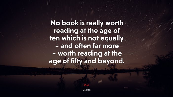 No book is really worth reading at the age of ten which is not equally – and often far more – worth reading at the age of fifty and beyond. | C. S. Lewis quote