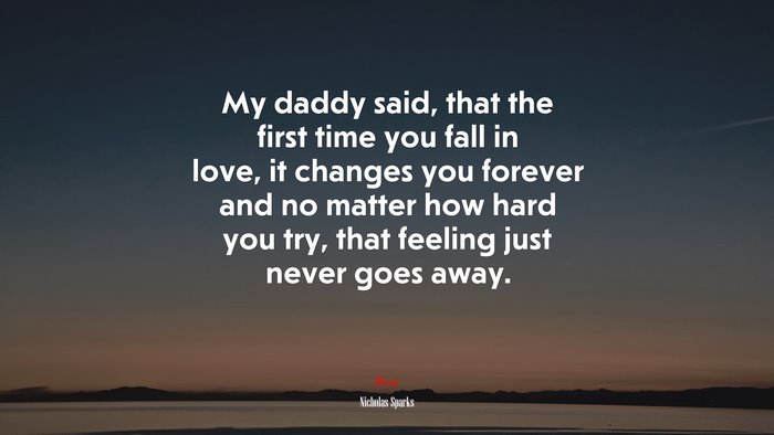 My daddy said, that the first time you fall in love, it changes you forever and no matter how hard you try, that feeling just never goes away. | Nicholas Sparks quote