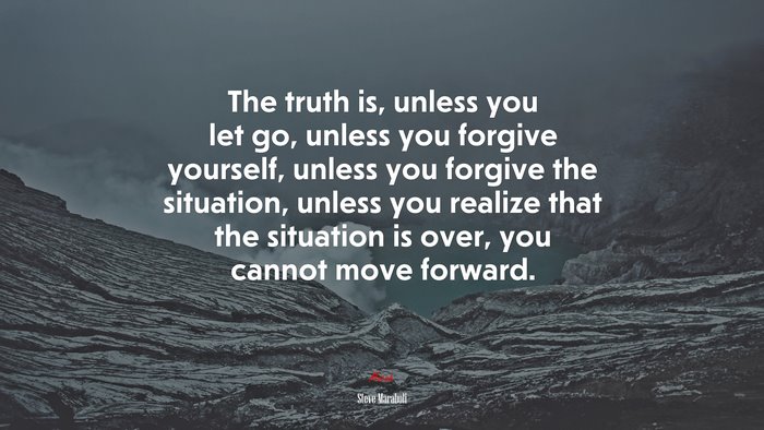 The truth is, unless you let go, unless you forgive yourself, unless you forgive the situation, unless you realize that the situation is over, you cannot move forward. | Steve Maraboli quote
