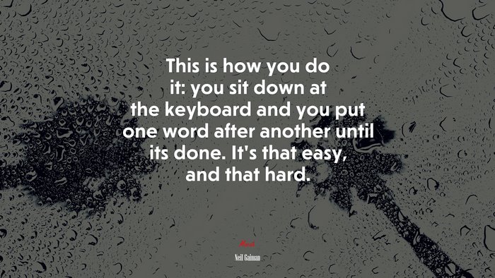 This is how you do it: you sit down at the keyboard and you put one word after another until its done. Its that easy, and that hard. | Neil Gaiman quote