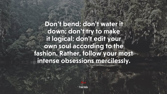 Don’t bend; don’t water it down; don’t try to make it logical; don’t edit your own soul according to the fashion. Rather, follow your most intense obsessions mercilessly. | Franz Kafka quote