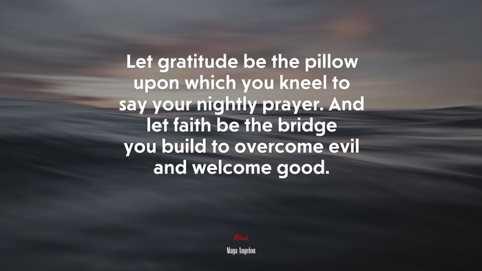 Let gratitude be the pillow upon which you kneel to say your nightly prayer. And let faith be the bridge you build to overcome evil and welcome good. | Maya Angelou quote