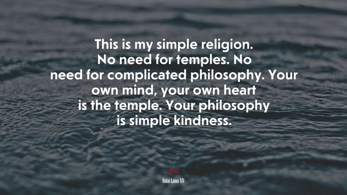 This is my simple religion. No need for temples. No need for complicated philosophy. Your own mind, your own heart is the temple. Your philosophy is simple kindness. | Dalai Lama XIV quote