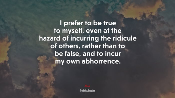 I prefer to be true to myself, even at the hazard of incurring the ridicule of others, rather than to be false, and to incur my own abhorrence. | Frederick Douglass quote