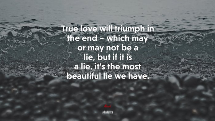 True love will triumph in the end – which may or may not be a lie, but if it is a lie, it’s the most beautiful lie we have. | John Green quote
