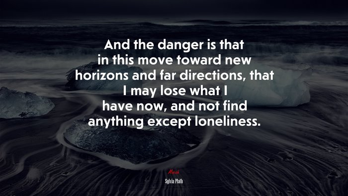 And the danger is that in this move toward new horizons and far directions, that I may lose what I have now, and not find anything except loneliness. | Sylvia Plath quote