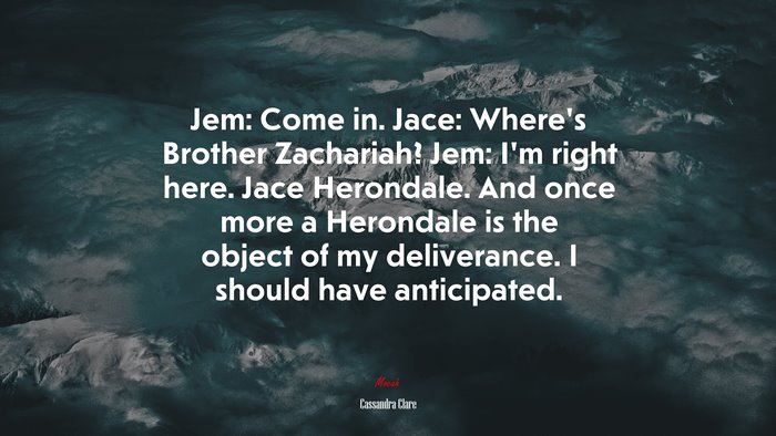 Jem: Come in. Jace: Where’s Brother Zachariah? Jem: I’m right here. Jace Herondale. And once more a Herondale is the object of my deliverance. I should have anticipated. | Cassandra Clare quote