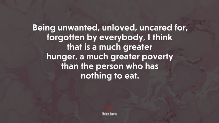 Being unwanted, unloved, uncared for, forgotten by everybody, I think that is a much greater hunger, a much greater poverty than the person who has nothing to eat. | Mother Teresa quote