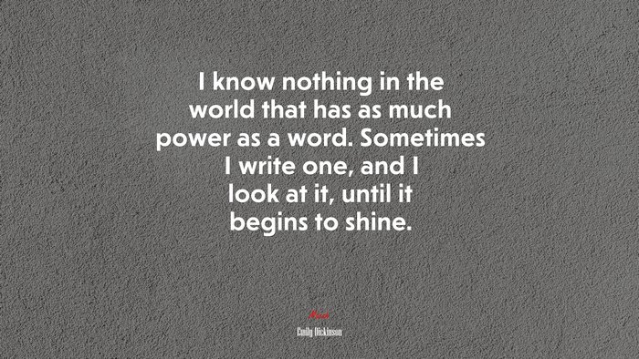 I know nothing in the world that has as much power as a word. Sometimes I write one, and I look at it, until it begins to shine. | Emily Dickinson quote