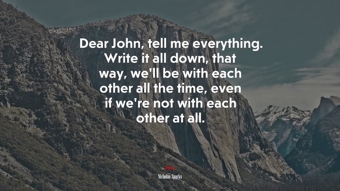 Dear John, tell me everything. Write it all down, that way, we’ll be with each other all the time, even if we’re not with each other at all. | Nicholas Sparks quote
