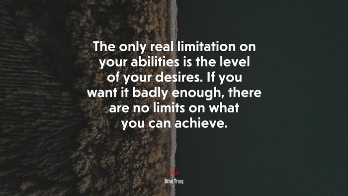 The only real limitation on your abilities is the level of your desires. If you want it badly enough, there are no limits on what you can achieve. | Brian Tracy quote