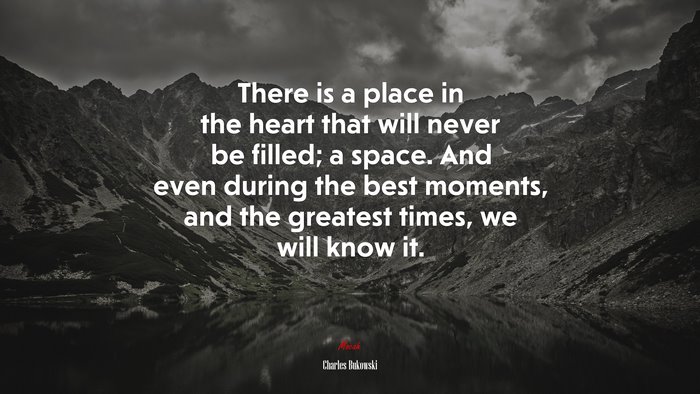 There is a place in the heart that will never be filled; a space. And even during the best moments, and the greatest times, we will know it. | Charles Bukowski quote