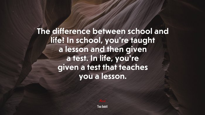 The difference between school and life? In school, you’re taught a lesson and then given a test. In life, you’re given a test that teaches you a lesson. | Tom Bodett quote