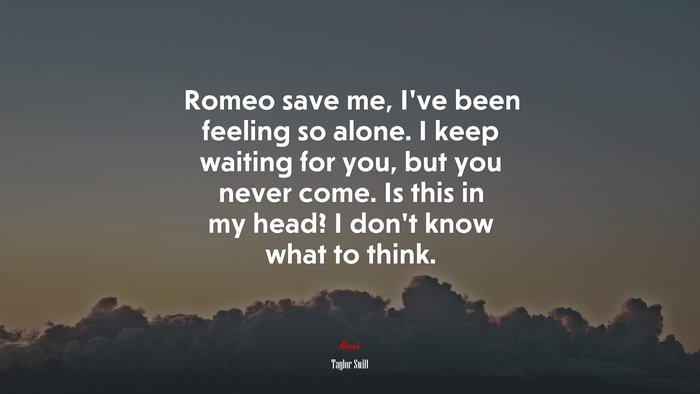 Romeo save me, I’ve been feeling so alone. I keep waiting for you, but you never come. Is this in my head? I don’t know what to think. | Taylor Swift quote