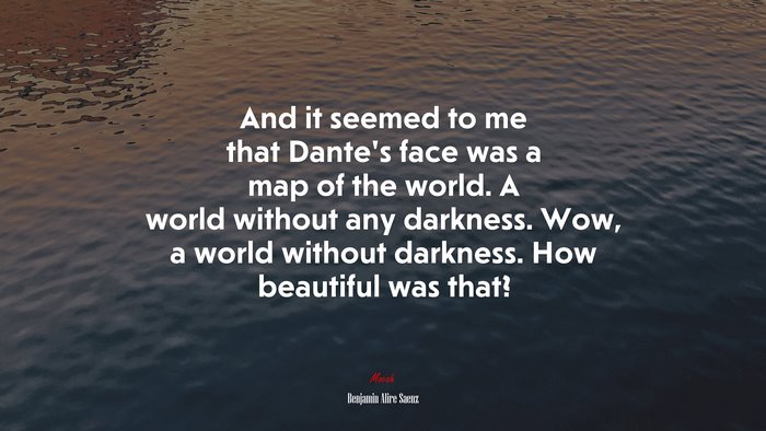 And it seemed to me that Dante’s face was a map of the world. A world without any darkness. Wow, a world without darkness. How beautiful was that? | Benjamin Alire Sáenz quote