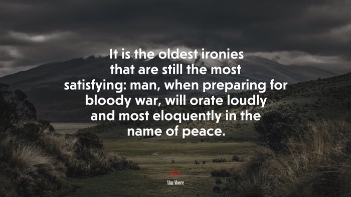 It is the oldest ironies that are still the most satisfying: man, when preparing for bloody war, will orate loudly and most eloquently in the name of peace. | Alan Moore quote