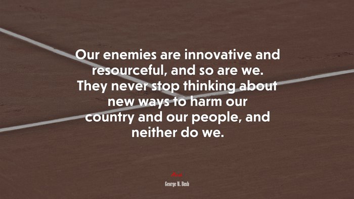 Our enemies are innovative and resourceful, and so are we. They never stop thinking about new ways to harm our country and our people, and neither do we. | George W. Bush quote