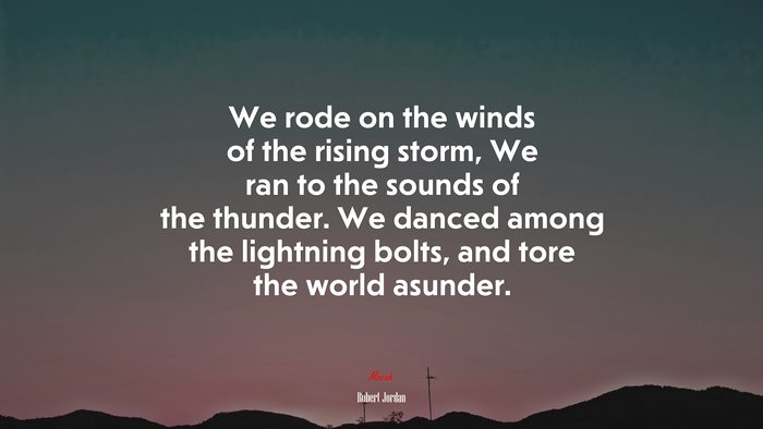 We rode on the winds of the rising storm, We ran to the sounds of the thunder. We danced among the lightning bolts, and tore the world asunder. | Robert Jordan quote