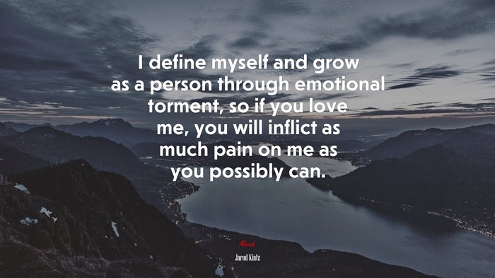 I define myself and grow as a person through emotional torment, so if you love me, you will inflict as much pain on me as you possibly can. | Jarod Kintz quote