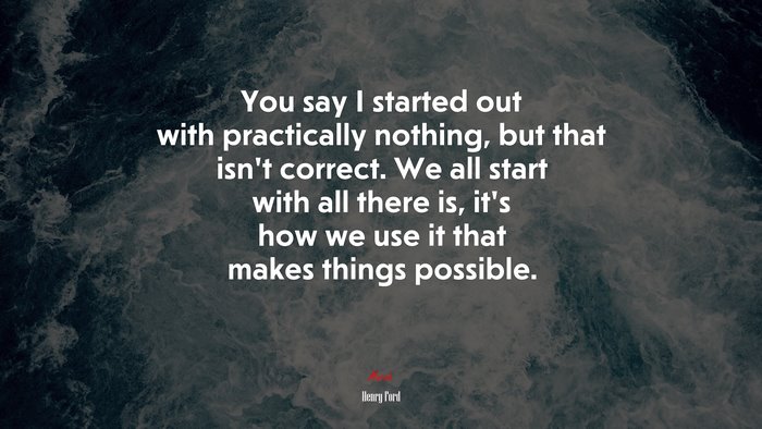 You say I started out with practically nothing, but that isnt correct. We all start with all there is, its how we use it that makes things possible. | Henry Ford quote