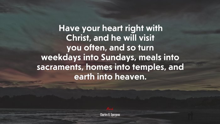 Have your heart right with Christ, and he will visit you often, and so turn weekdays into Sundays, meals into sacraments, homes into temples, and earth into heaven. | Charles H. Spurgeon quote