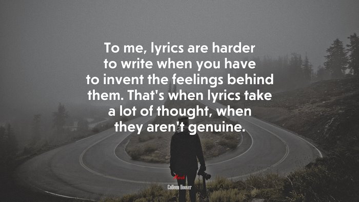 To me, lyrics are harder to write when you have to invent the feelings behind them. That’s when lyrics take a lot of thought, when they aren’t genuine. | Colleen Hoover quote