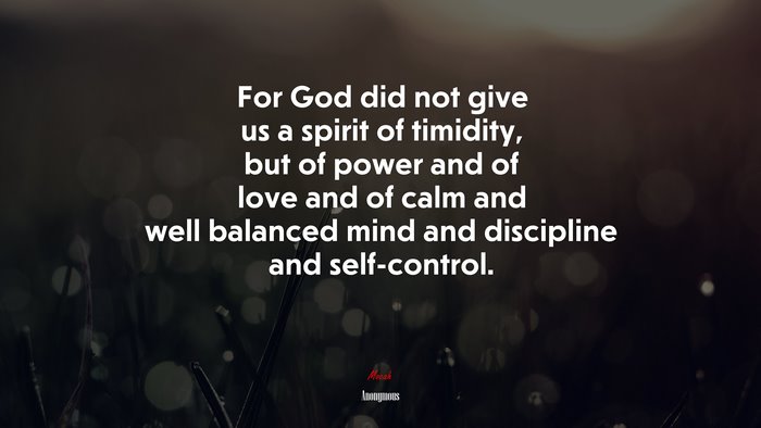 For God did not give us a spirit of timidity, but of power and of love and of calm and well balanced mind and discipline and self-control. | Anonymous quote