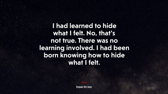 I had learned to hide what I felt. No, that’s not true. There was no learning involved. I had been born knowing how to hide what I felt. | Benjamin Alire Sáenz quote