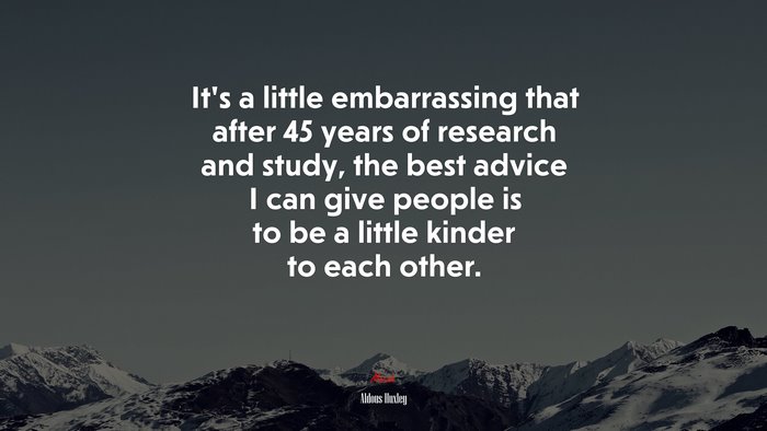 Its a little embarrassing that after 45 years of research and study, the best advice I can give people is to be a little kinder to each other. | Aldous Huxley quote