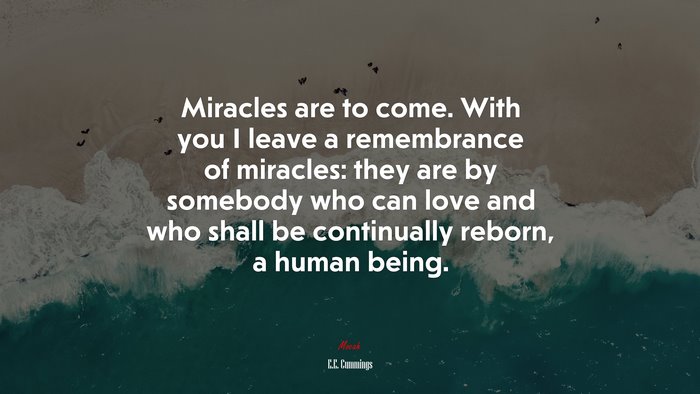 Miracles are to come. With you I leave a remembrance of miracles: they are by somebody who can love and who shall be continually reborn, a human being. | E.E. Cummings quote