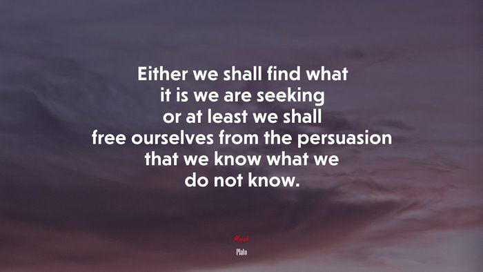 Either we shall find what it is we are seeking or at least we shall free ourselves from the persuasion that we know what we do not know. | Plato quote