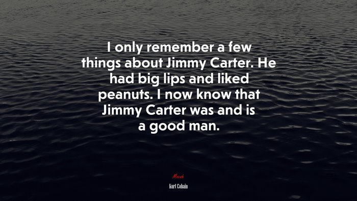I only remember a few things about Jimmy Carter. He had big lips and liked peanuts. I now know that Jimmy Carter was and is a good man. | Kurt Cobain quote