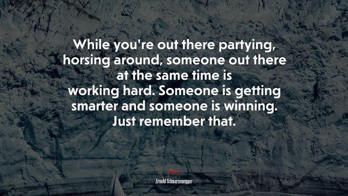 While youre out there partying, horsing around, someone out there at the same time is working hard. Someone is getting smarter and someone is winning. Just remember that. | Arnold Schwarzenegger quote