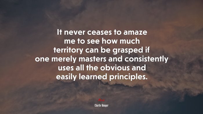 It never ceases to amaze me to see how much territory can be grasped if one merely masters and consistently uses all the obvious and easily learned principles. | Charlie Munger quote