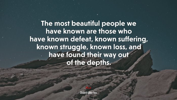 The most beautiful people we have known are those who have known defeat, known suffering, known struggle, known loss, and have found their way out of the depths. | Elisabeth Kübler-Ross quote