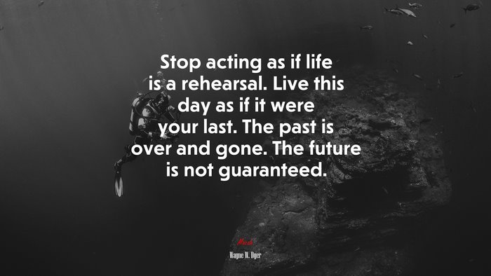 Stop acting as if life is a rehearsal. Live this day as if it were your last. The past is over and gone. The future is not guaranteed. | Wayne W. Dyer quote