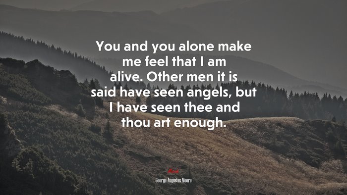 You and you alone make me feel that I am alive. Other men it is said have seen angels, but I have seen thee and thou art enough. | George Augustus Moore quote