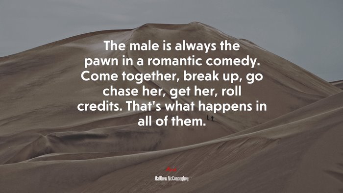 The male is always the pawn in a romantic comedy. Come together, break up, go chase her, get her, roll credits. That’s what happens in all of them. | Matthew McConaughey quote