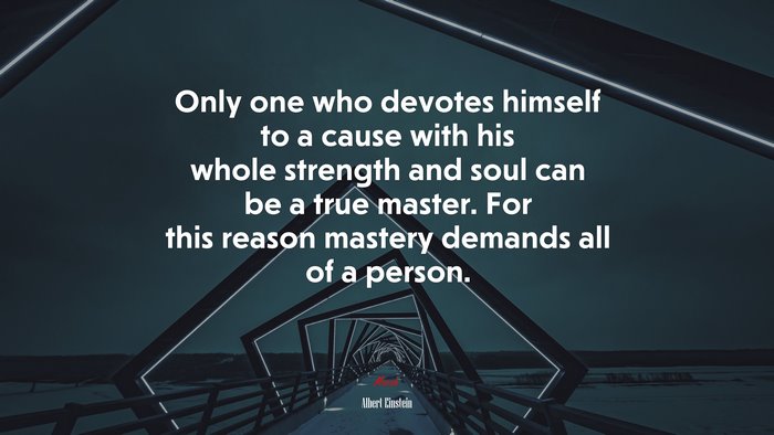 Only one who devotes himself to a cause with his whole strength and soul can be a true master. For this reason mastery demands all of a person. | Albert Einstein quote