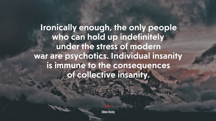 Ironically enough, the only people who can hold up indefinitely under the stress of modern war are psychotics. Individual insanity is immune to the consequences of collective insanity. | Aldous Huxley quote