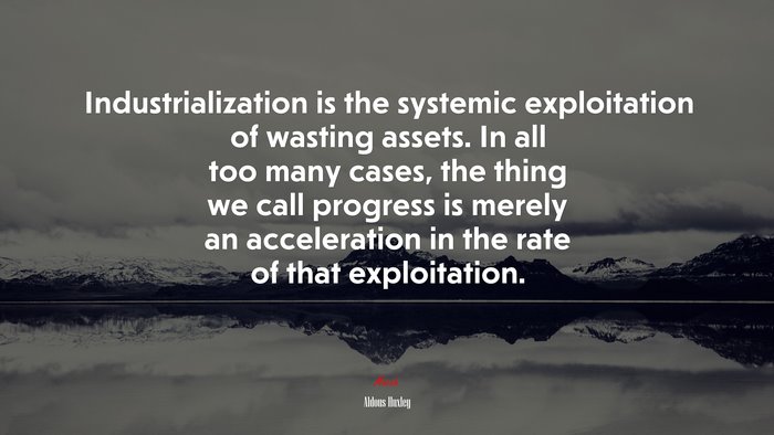 Industrialization is the systemic exploitation of wasting assets. In all too many cases, the thing we call progress is merely an acceleration in the rate of that exploitation. | Aldous Huxley quote