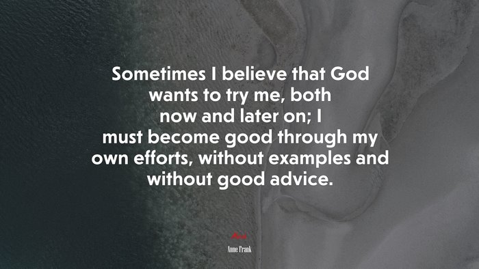 Sometimes I believe that God wants to try me, both now and later on; I must become good through my own efforts, without examples and without good advice. | Anne Frank quote