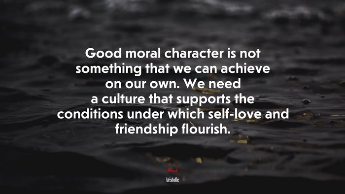 Good moral character is not something that we can achieve on our own. We need a culture that supports the conditions under which self-love and friendship flourish. | Aristotle quote