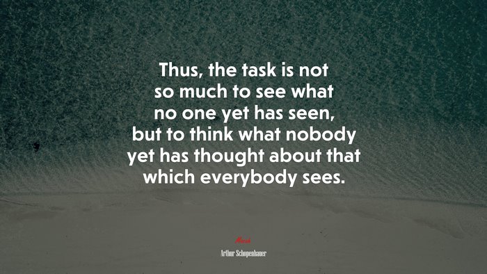 Thus, the task is not so much to see what no one yet has seen, but to think what nobody yet has thought about that which everybody sees. | Arthur Schopenhauer quote