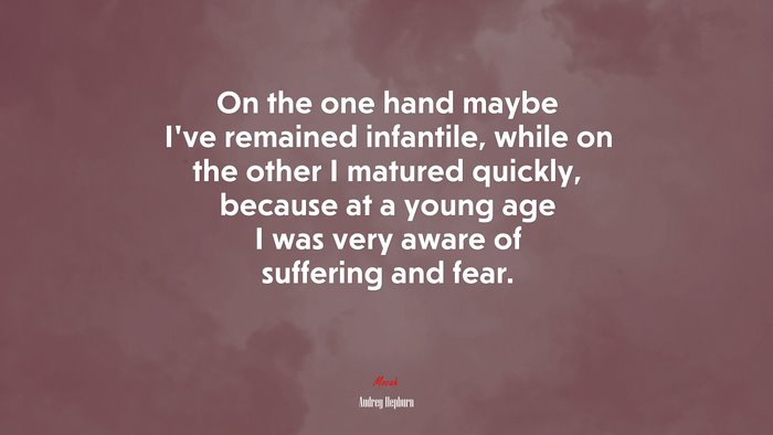 On the one hand maybe I’ve remained infantile, while on the other I matured quickly, because at a young age I was very aware of suffering and fear. | Audrey Hepburn quote