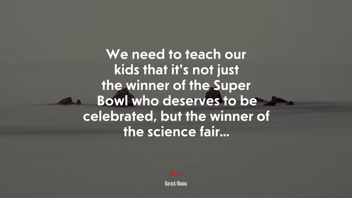 We need to teach our kids that it’s not just the winner of the Super Bowl who deserves to be celebrated, but the winner of the science fair... | Barack Obama quote