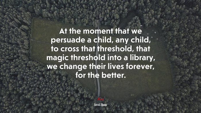 At the moment that we persuade a child, any child, to cross that threshold, that magic threshold into a library, we change their lives forever, for the better. | Barack Obama quote