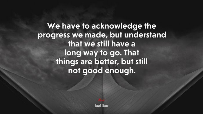 We have to acknowledge the progress we made, but understand that we still have a long way to go. That things are better, but still not good enough. | Barack Obama quote