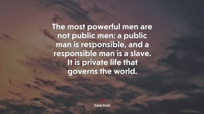 The most powerful men are not public men: a public man is responsible, and a responsible man is a slave. It is private life that governs the world. | Benjamin Disraeli quote